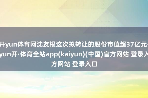 开yun体育网沈友根这次拟转让的股份市值超37亿元-云yun开·体育全站app(kaiyun)(中国)官方网站 登录入口