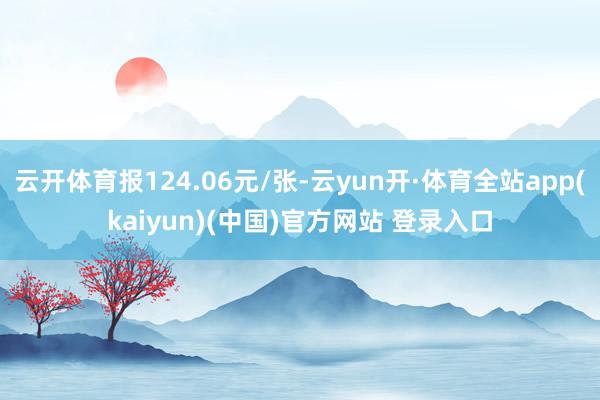 云开体育报124.06元/张-云yun开·体育全站app(kaiyun)(中国)官方网站 登录入口