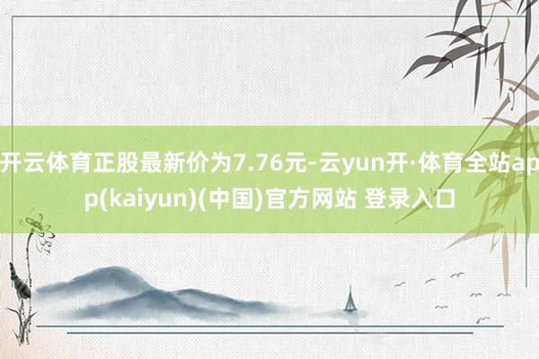 开云体育正股最新价为7.76元-云yun开·体育全站app(kaiyun)(中国)官方网站 登录入口