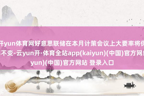 开yun体育网好意思联储在本月计策会议上大要率将保管基准利率不变-云yun开·体育全站app(kaiyun)(中国)官方网站 登录入口
