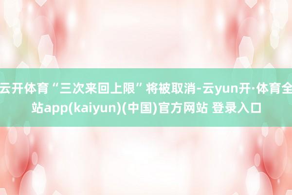 云开体育“三次来回上限”将被取消-云yun开·体育全站app(kaiyun)(中国)官方网站 登录入口