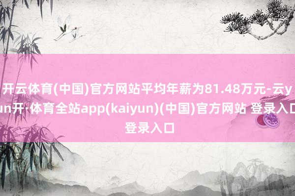 开云体育(中国)官方网站平均年薪为81.48万元-云yun开·体育全站app(kaiyun)(中国)官方网站 登录入口
