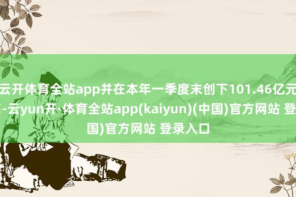 云开体育全站app并在本年一季度末创下101.46亿元的新高-云yun开·体育全站app(kaiyun)(中国)官方网站 登录入口