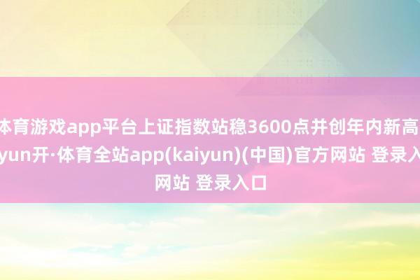 体育游戏app平台上证指数站稳3600点并创年内新高-云yun开·体育全站app(kaiyun)(中国)官方网站 登录入口