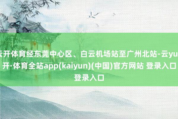 云开体育经东莞中心区、白云机场站至广州北站-云yun开·体育全站app(kaiyun)(中国)官方网站 登录入口
