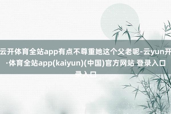 云开体育全站app有点不尊重她这个父老呢-云yun开·体育全站app(kaiyun)(中国)官方网站 登录入口