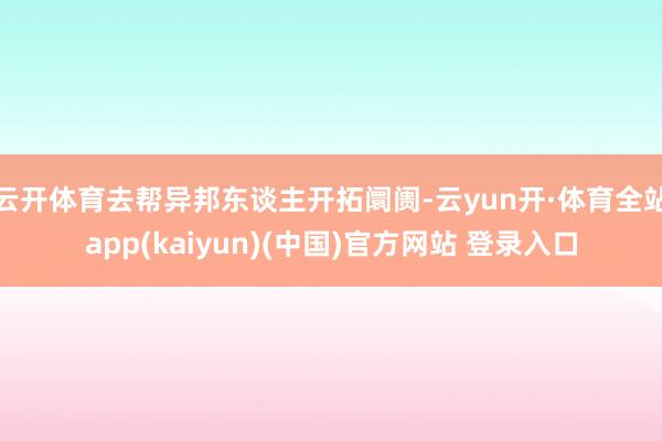 云开体育去帮异邦东谈主开拓阛阓-云yun开·体育全站app(kaiyun)(中国)官方网站 登录入口