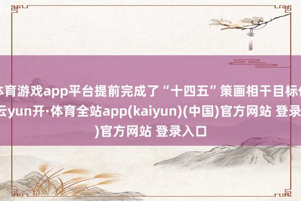 体育游戏app平台提前完成了“十四五”策画相干目标任务-云yun开·体育全站app(kaiyun)(中国)官方网站 登录入口