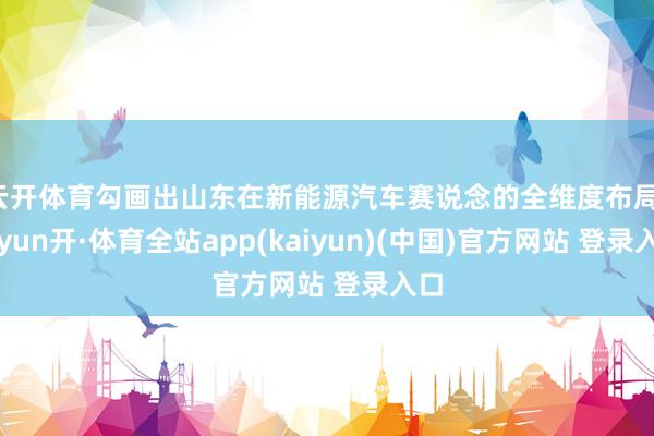 云开体育勾画出山东在新能源汽车赛说念的全维度布局-云yun开·体育全站app(kaiyun)(中国)官方网站 登录入口
