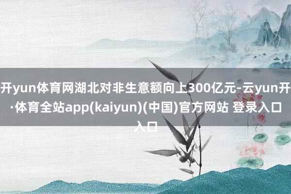 开yun体育网湖北对非生意额向上300亿元-云yun开·体育全站app(kaiyun)(中国)官方网站 登录入口