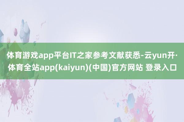 体育游戏app平台　　IT之家参考文献获悉-云yun开·体育全站app(kaiyun)(中国)官方网站 登录入口