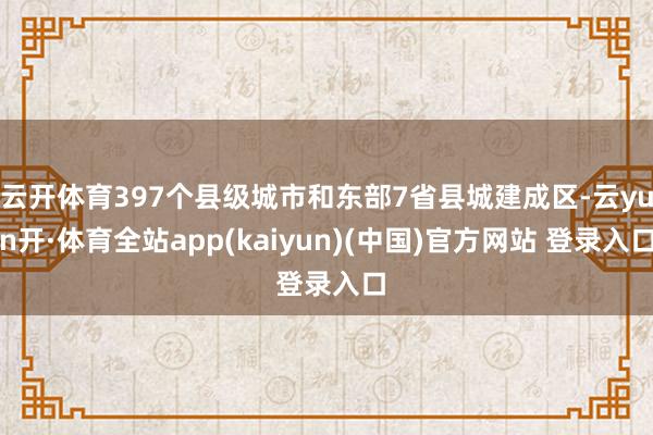 云开体育397个县级城市和东部7省县城建成区-云yun开·体育全站app(kaiyun)(中国)官方网站 登录入口