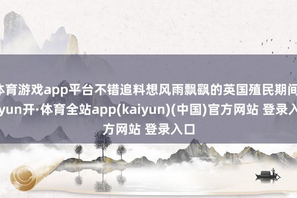 体育游戏app平台不错追料想风雨飘飖的英国殖民期间-云yun开·体育全站app(kaiyun)(中国)官方网站 登录入口