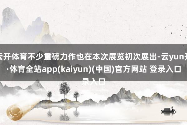 云开体育不少重磅力作也在本次展览初次展出-云yun开·体育全站app(kaiyun)(中国)官方网站 登录入口