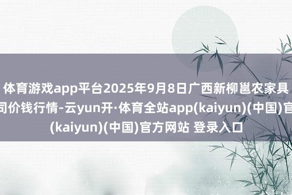 体育游戏app平台2025年9月8日广西新柳邕农家具批发市集有限公司价钱行情-云yun开·体育全站app(kaiyun)(中国)官方网站 登录入口