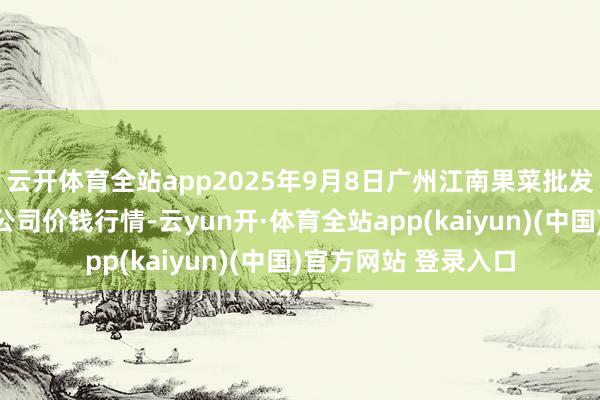 云开体育全站app2025年9月8日广州江南果菜批发市集指标科罚有限公司价钱行情-云yun开·体育全站app(kaiyun)(中国)官方网站 登录入口