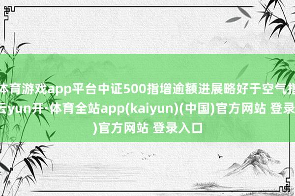 体育游戏app平台中证500指增逾额进展略好于空气指增-云yun开·体育全站app(kaiyun)(中国)官方网站 登录入口