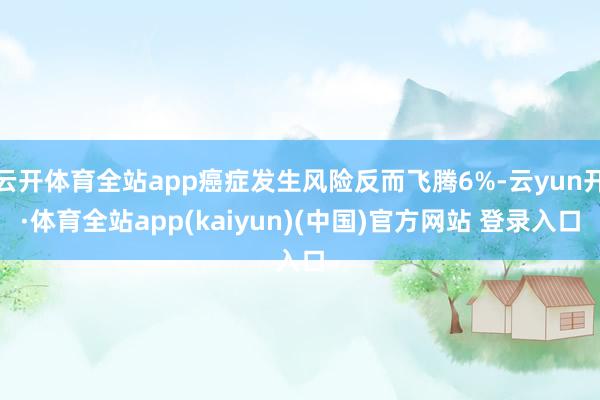 云开体育全站app癌症发生风险反而飞腾6%-云yun开·体育全站app(kaiyun)(中国)官方网站 登录入口
