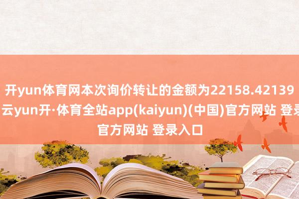 开yun体育网本次询价转让的金额为22158.42139万元-云yun开·体育全站app(kaiyun)(中国)官方网站 登录入口