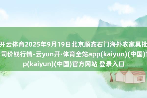 开云体育2025年9月19日北京顺鑫石门海外农家具批发商场集团有限公司价钱行情-云yun开·体育全站app(kaiyun)(中国)官方网站 登录入口