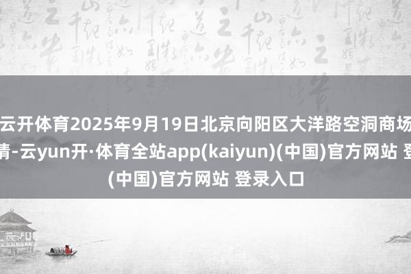 云开体育2025年9月19日北京向阳区大洋路空洞商场价钱行情-云yun开·体育全站app(kaiyun)(中国)官方网站 登录入口