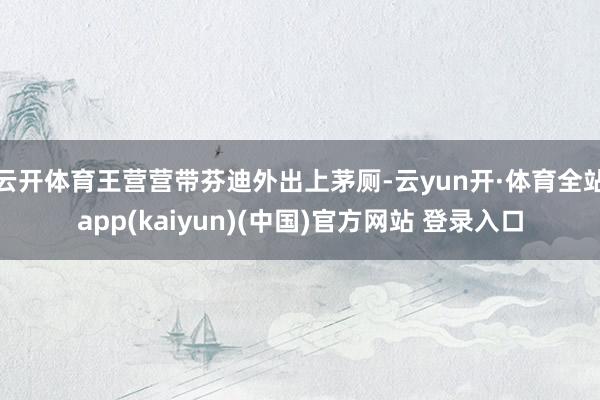 云开体育王营营带芬迪外出上茅厕-云yun开·体育全站app(kaiyun)(中国)官方网站 登录入口
