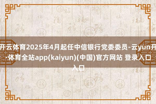 开云体育2025年4月起任中信银行党委委员-云yun开·体育全站app(kaiyun)(中国)官方网站 登录入口