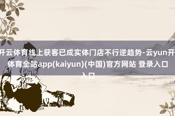 开云体育线上获客已成实体门店不行逆趋势-云yun开·体育全站app(kaiyun)(中国)官方网站 登录入口