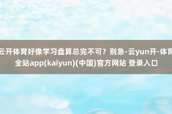 云开体育好像学习盘算总完不可?别急-云yun开·体育全站app(kaiyun)(中国)官方网站 登录入口