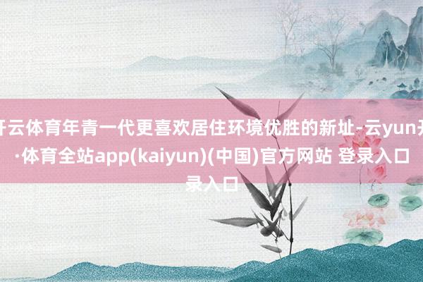 开云体育年青一代更喜欢居住环境优胜的新址-云yun开·体育全站app(kaiyun)(中国)官方网站 登录入口