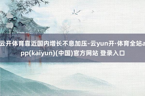 云开体育 靠近国内增长不息加压-云yun开·体育全站app(kaiyun)(中国)官方网站 登录入口