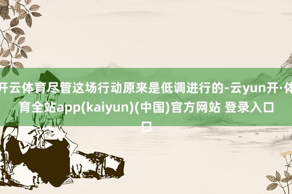 开云体育尽管这场行动原来是低调进行的-云yun开·体育全站app(kaiyun)(中国)官方网站 登录入口