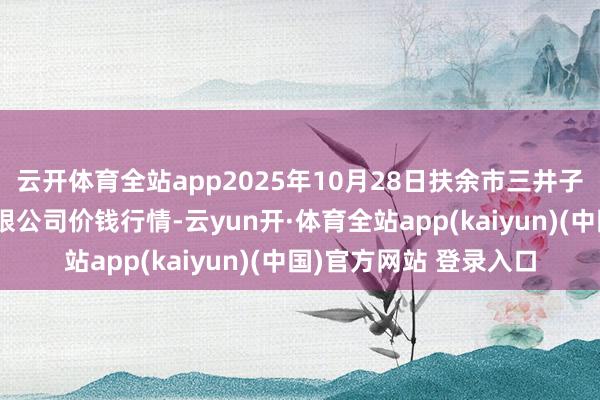 云开体育全站app2025年10月28日扶余市三井子园区市集缔造运营有限公司价钱行情-云yun开·体育全站app(kaiyun)(中国)官方网站 登录入口