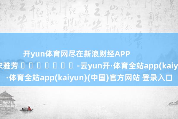 开yun体育网尽在新浪财经APP 连累剪辑:宋雅芳 -云yun开·体育全站app(kaiyun)(中国)官方网站 登录入口