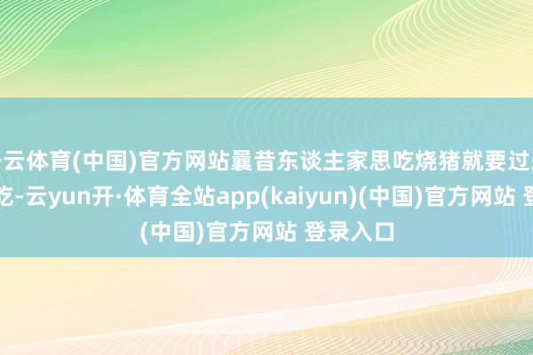 开云体育(中国)官方网站曩昔东谈主家思吃烧猪就要过来村这里吃-云yun开·体育全站app(kaiyun)(中国)官方网站 登录入口
