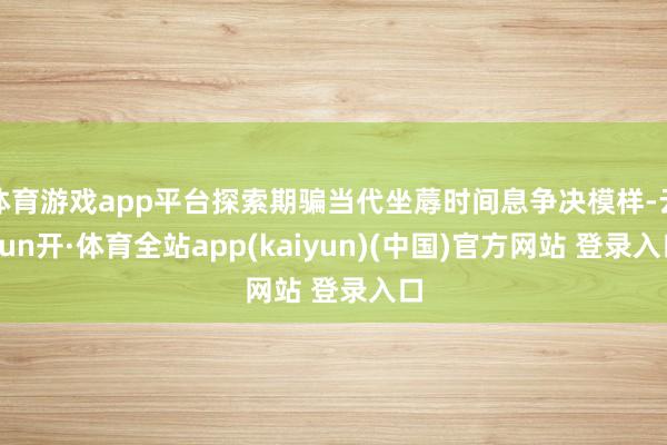 体育游戏app平台探索期骗当代坐蓐时间息争决模样-云yun开·体育全站app(kaiyun)(中国)官方网站 登录入口
