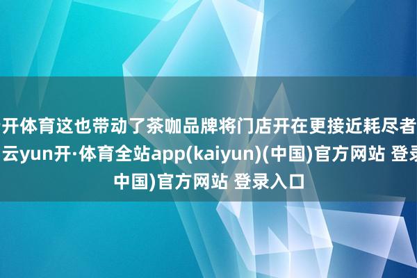 云开体育这也带动了茶咖品牌将门店开在更接近耗尽者的地段-云yun开·体育全站app(kaiyun)(中国)官方网站 登录入口