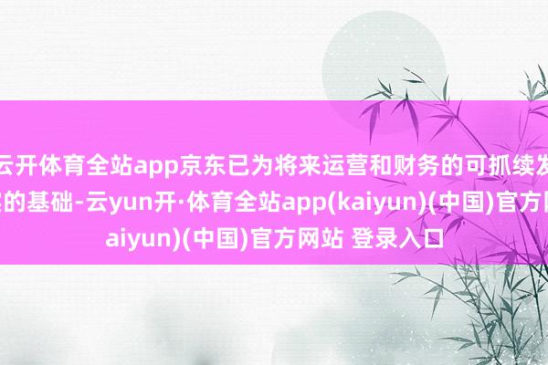 云开体育全站app京东已为将来运营和财务的可抓续发展建立了坚实的基础-云yun开·体育全站app(kaiyun)(中国)官方网站 登录入口