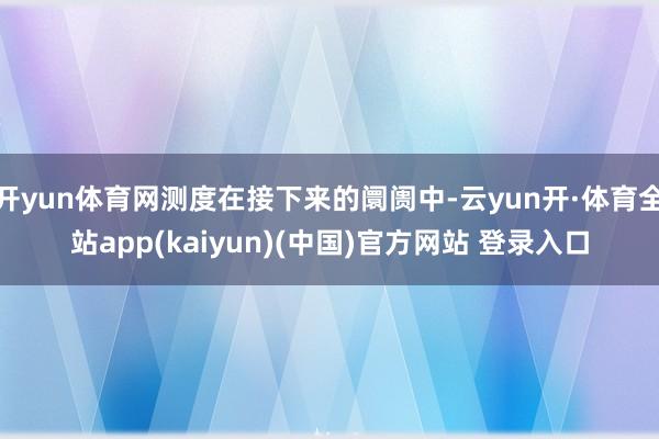 开yun体育网测度在接下来的阛阓中-云yun开·体育全站app(kaiyun)(中国)官方网站 登录入口