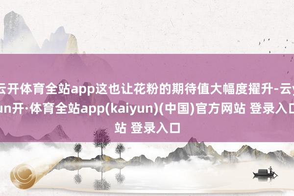 云开体育全站app这也让花粉的期待值大幅度擢升-云yun开·体育全站app(kaiyun)(中国)官方网站 登录入口
