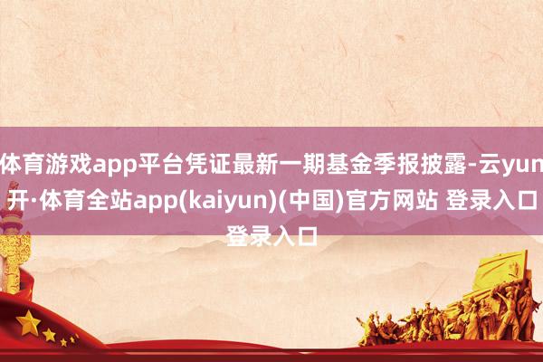 体育游戏app平台凭证最新一期基金季报披露-云yun开·体育全站app(kaiyun)(中国)官方网站 登录入口