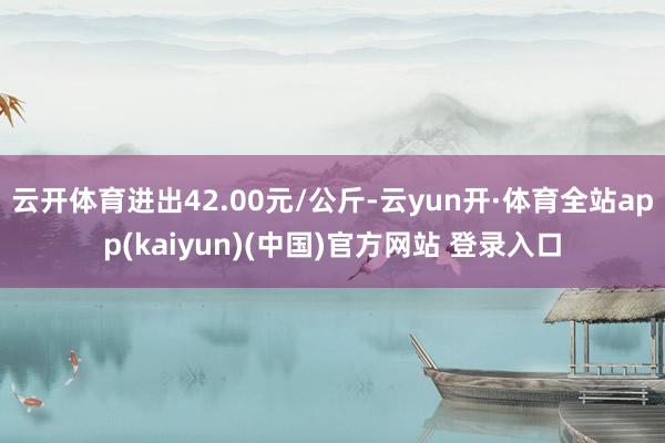 云开体育进出42.00元/公斤-云yun开·体育全站app(kaiyun)(中国)官方网站 登录入口