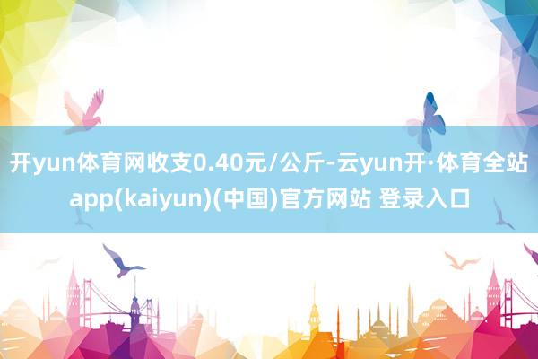 开yun体育网收支0.40元/公斤-云yun开·体育全站app(kaiyun)(中国)官方网站 登录入口