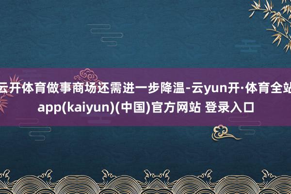 云开体育做事商场还需进一步降温-云yun开·体育全站app(kaiyun)(中国)官方网站 登录入口