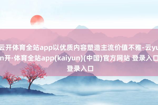 云开体育全站app以优质内容塑造主流价值不雅-云yun开·体育全站app(kaiyun)(中国)官方网站 登录入口