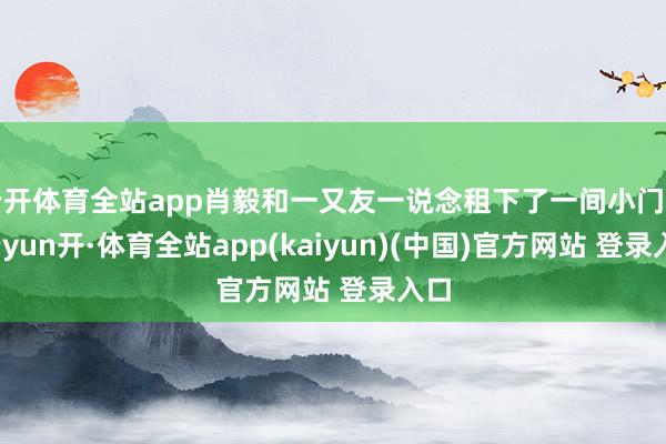 云开体育全站app肖毅和一又友一说念租下了一间小门面-云yun开·体育全站app(kaiyun)(中国)官方网站 登录入口