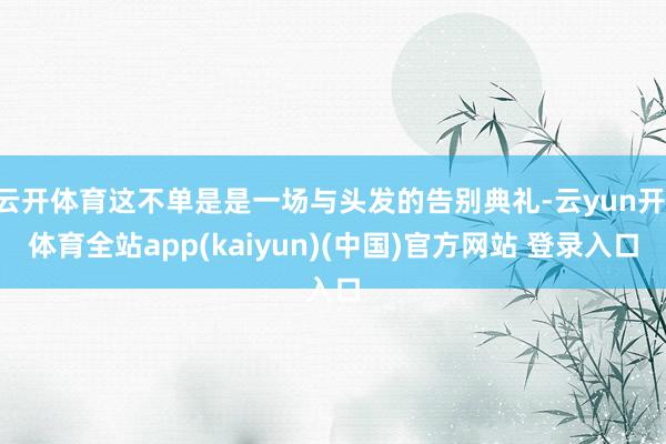 云开体育这不单是是一场与头发的告别典礼-云yun开·体育全站app(kaiyun)(中国)官方网站 登录入口