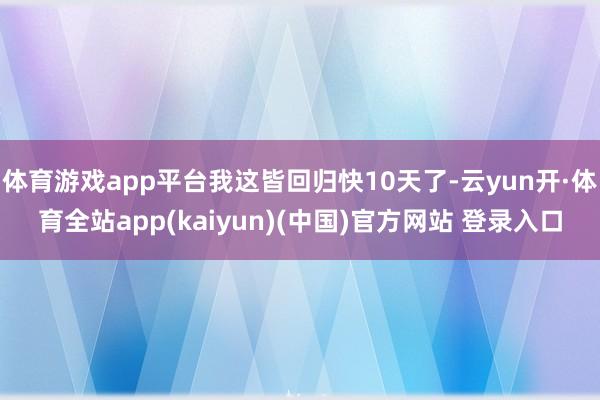 体育游戏app平台我这皆回归快10天了-云yun开·体育全站app(kaiyun)(中国)官方网站 登录入口