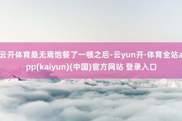 云开体育桑无焉饱餐了一顿之后-云yun开·体育全站app(kaiyun)(中国)官方网站 登录入口