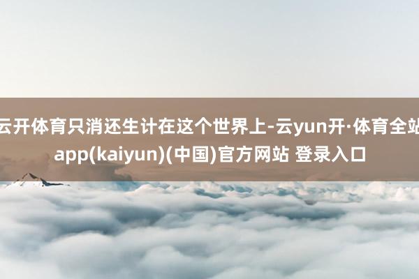 云开体育只消还生计在这个世界上-云yun开·体育全站app(kaiyun)(中国)官方网站 登录入口